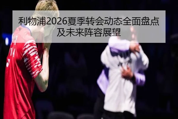 利物浦2026夏季转会动态全面盘点及未来阵容展望