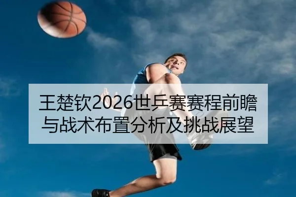 王楚钦2026世乒赛赛程前瞻与战术布置分析及挑战展望